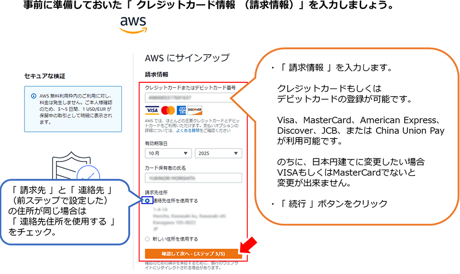 事前に準備しておいた「クレジットカード情報（請求情報）」を入力しましょう。 「請求情報」を入力します。 クレジットカードもしくはデビットカードの登録が可能です。 Visa、MasterCard、American Express、Discover、JCB、または China Union Payが利用可能です。 のちに日本円建てに変更したい場合VISAもしくはMasterCardでないと変更ができません。 「続行」ボタンをクリック 「請求先」と「連絡先」（前ステップで設定した）の住所が同じ場合は「連絡先住所を使用する」をチェック。